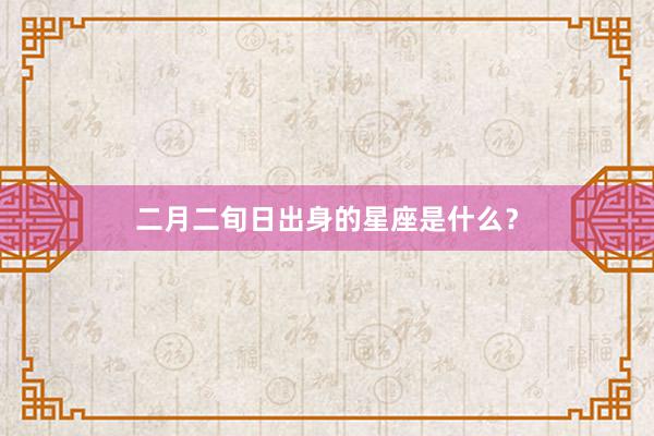 二月二旬日出身的星座是什么？