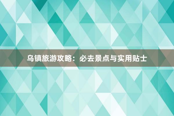 乌镇旅游攻略：必去景点与实用贴士